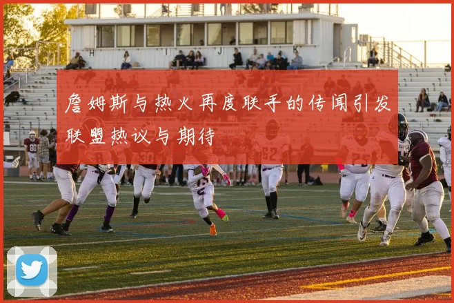 詹姆斯与热火再度联手的传闻引发联盟热议与期待