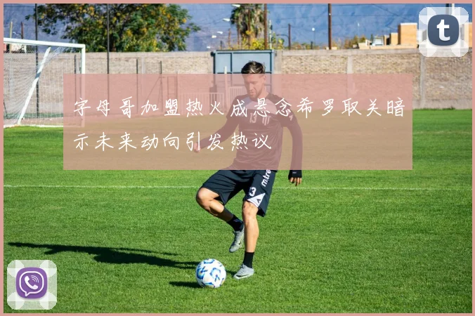 字母哥加盟热火成悬念希罗取关暗示未来动向引发热议