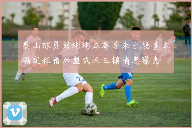 泰山球员刘彬彬本赛季未出场基本确定租借加盟武汉三镇消息曝光