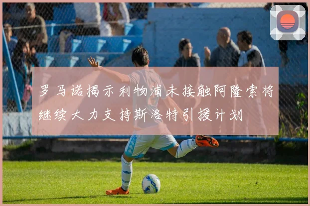 罗马诺揭示利物浦未接触阿隆索将继续大力支持斯洛特引援计划