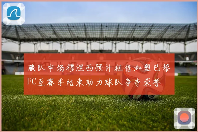 狼队中场穆涅西预计租借加盟巴黎FC至赛季结束助力球队争夺荣誉