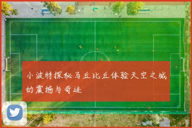 小波特探秘马丘比丘体验天空之城的震撼与奇迹