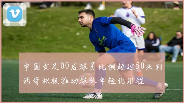 中国女足00后球员比例超过50米利西奇积极推动球队年轻化进程
