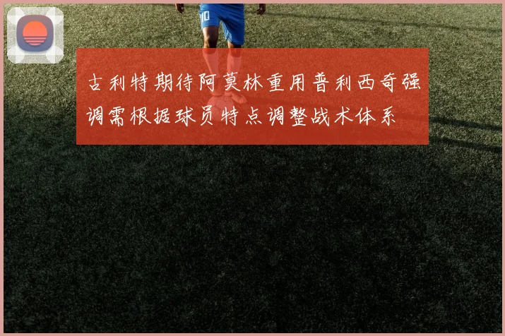 古利特期待阿莫林重用普利西奇强调需根据球员特点调整战术体系