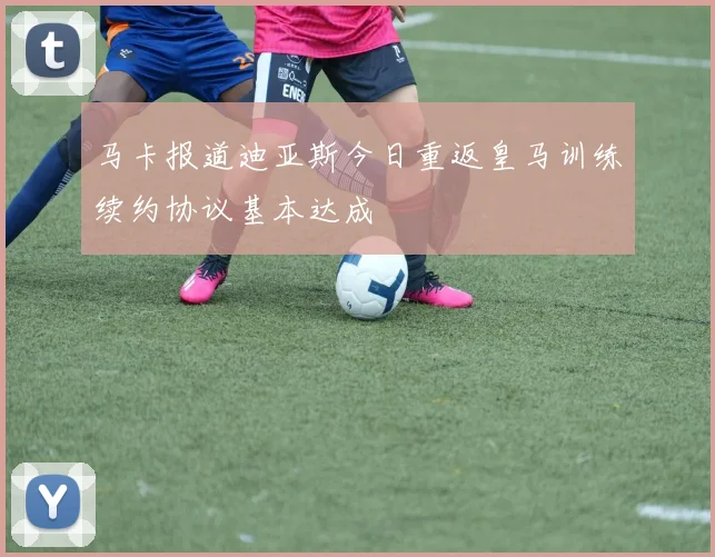 马卡报道迪亚斯今日重返皇马训练续约协议基本达成