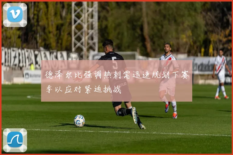 德泽尔比强调热刺需迅速规划下赛季以应对紧迫挑战