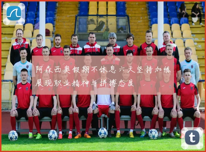 阿森西奥假期不休息六天坚持加练展现职业精神与拼搏态度