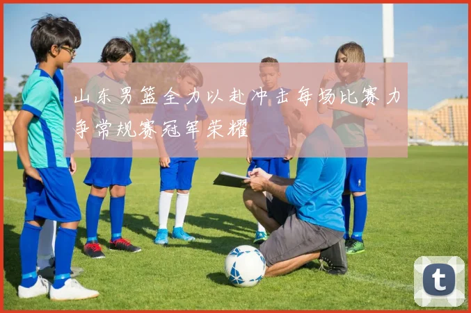 山东男篮全力以赴冲击每场比赛力争常规赛冠军荣耀