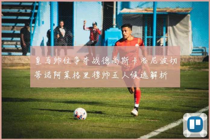 皇马帅位争夺战德尚斯卡洛尼波切蒂诺阿莱格里穆帅五人候选解析