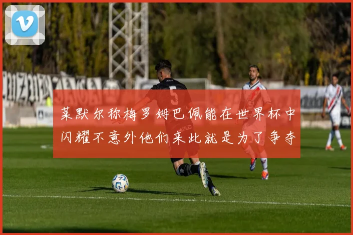 莱默尔称梅罗姆巴佩能在世界杯中闪耀不意外他们来此就是为了争夺最佳球员